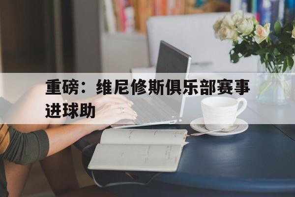 包含重磅：维尼修斯俱乐部赛事进球助的词条|乐游棋牌官网